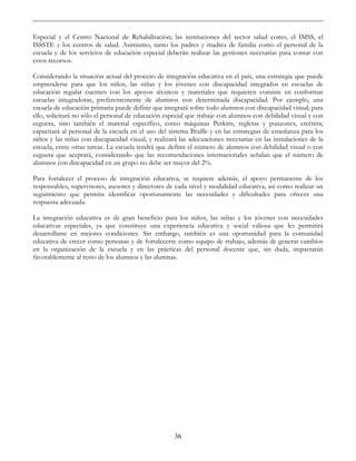 36
Especial y el Centro Nacional de Rehabilitación; las instituciones del sector salud como, el IMSS, el
ISSSTE y los centros de salud. Asimismo, tanto los padres y madres de familia como el personal de la
escuela y de los servicios de educación especial deberán realizar las gestiones necesarias para contar con
estos recursos.
Considerando la situación actual del proceso de integración educativa en el país, una estrategia que puede
emprenderse para que los niños, las niñas y los jóvenes con discapacidad integrados en escuelas de
educación regular cuenten con los apoyos técnicos y materiales que requieren consiste en conformar
escuelas integradoras, preferentemente de alumnos con determinada discapacidad. Por ejemplo, una
escuela de educación primaria puede definir que integrará sobre todo alumnos con discapacidad visual; para
ello, solicitará no sólo el personal de educación especial que trabaje con alumnos con debilidad visual y con
ceguera, sino también el material específico, como máquinas Perkins, regletas y punzones, etcétera;
capacitará al personal de la escuela en el uso del sistema Braille y en las estrategias de enseñanza para los
niños y las niñas con discapacidad visual, y realizará las adecuaciones necesarias en las instalaciones de la
escuela, entre otras tareas. La escuela tendrá que definir el número de alumnos con debilidad visual o con
ceguera que aceptará, considerando que las recomendaciones internacionales señalan que el número de
alumnos con discapacidad en un grupo no debe ser mayor del 2%.
Para fortalecer el proceso de integración educativa, se requiere además, el apoyo permanente de los
responsables, supervisores, asesores y directores de cada nivel y modalidad educativa, así como realizar un
seguimiento que permita identificar oportunamente las necesidades y dificultades para ofrecer una
respuesta adecuada.
La integración educativa es de gran beneficio para los niños, las niñas y los jóvenes con necesidades
educativas especiales, ya que constituye una experiencia educativa y social valiosa que les permitirá
desarrollarse en mejores condiciones. Sin embargo, también es una oportunidad para la comunidad
educativa de crecer como personas y de fortalecerse como equipo de trabajo, además de generar cambios
en la organización de la escuela y en las prácticas del personal docente que, sin duda, impactarán
favorablemente al resto de los alumnos y las alumnas.
 