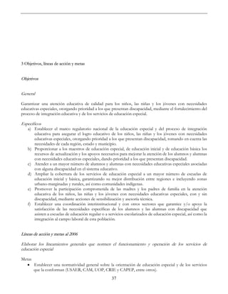 37
3 Objetivos, líneas de acción y metas
Objetivos
General
Garantizar una atención educativa de calidad para los niños, las niñas y los jóvenes con necesidades
educativas especiales, otorgando prioridad a los que presentan discapacidad, mediante el fortalecimiento del
proceso de integración educativa y de los servicios de educación especial.
Específicos
a) Establecer el marco regulatorio nacional de la educación especial y del proceso de integración
educativa para asegurar el logro educativo de los niños, las niñas y los jóvenes con necesidades
educativas especiales, otorgando prioridad a los que presentan discapacidad, tomando en cuenta las
necesidades de cada región, estado y municipio.
b) Proporcionar a los maestros de educación especial, de educación inicial y de educación básica los
recursos de actualización y los apoyos necesarios para mejorar la atención de los alumnos y alumnas
con necesidades educativas especiales, dando prioridad a los que presentan discapacidad.
c) Atender a un mayor número de alumnos y alumnas con necesidades educativas especiales asociadas
con alguna discapacidad en el sistema educativo.
d) Ampliar la cobertura de los servicios de educación especial a un mayor número de escuelas de
educación inicial y básica, garantizando su mejor distribución entre regiones e incluyendo zonas
urbano-marginadas y rurales, así como comunidades indígenas.
e) Promover la participación comprometida de las madres y los padres de familia en la atención
educativa de los niños, las niñas y los jóvenes con necesidades educativas especiales, con y sin
discapacidad, mediante acciones de sensibilización y asesoría técnica.
f) Establecer una coordinación interinstitucional y con otros sectores que garantice y/o apoye la
satisfacción de las necesidades específicas de los alumnos y las alumnas con discapacidad que
asisten a escuelas de educación regular o a servicios escolarizados de educación especial, así como la
integración al campo laboral de esta población.
Líneas de acción y metas al 2006
Elaborar los lineamientos generales que normen el funcionamiento y operación de los servicios de
educación especial
Metas
• Establecer una normatividad general sobre la orientación de educación especial y de los servicios
que la conforman (USAER, CAM, UOP, CRIE y CAPEP, entre otros).
 