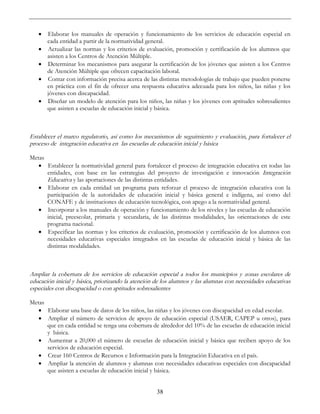 38
• Elaborar los manuales de operación y funcionamiento de los servicios de educación especial en
cada entidad a partir de la normatividad general.
• Actualizar las normas y los criterios de evaluación, promoción y certificación de los alumnos que
asisten a los Centros de Atención Múltiple.
• Determinar los mecanismos para asegurar la certificación de los jóvenes que asisten a los Centros
de Atención Múltiple que ofrecen capacitación laboral.
• Contar con información precisa acerca de las distintas metodologías de trabajo que pueden ponerse
en práctica con el fin de ofrecer una respuesta educativa adecuada para los niños, las niñas y los
jóvenes con discapacidad.
• Diseñar un modelo de atención para los niños, las niñas y los jóvenes con aptitudes sobresalientes
que asisten a escuelas de educación inicial y básica.
Establecer el marco regulatorio, así como los mecanismos de seguimiento y evaluación, para fortalecer el
proceso de integración educativa en las escuelas de educación inicial y básica
Metas
• Establecer la normatividad general para fortalecer el proceso de integración educativa en todas las
entidades, con base en las estrategias del proyecto de investigación e innovación Integración
Educativa y las aportaciones de las distintas entidades.
• Elaborar en cada entidad un programa para reforzar el proceso de integración educativa con la
participación de la autoridades de educación inicial y básica general e indígena, así como del
CONAFE y de instituciones de educación tecnológica, con apego a la normatividad general.
• Incorporar a los manuales de operación y funcionamiento de los niveles y las escuelas de educación
inicial, preescolar, primaria y secundaria, de las distintas modalidades, las orientaciones de este
programa nacional.
• Especificar las normas y los criterios de evaluación, promoción y certificación de los alumnos con
necesidades educativas especiales integrados en las escuelas de educación inicial y básica de las
distintas modalidades.
Ampliar la cobertura de los servicios de educación especial a todos los municipios y zonas escolares de
educación inicial y básica, priorizando la atención de los alumnos y las alumnas con necesidades educativas
especiales con discapacidad o con aptitudes sobresalientes
Metas
• Elaborar una base de datos de los niños, las niñas y los jóvenes con discapacidad en edad escolar.
• Ampliar el número de servicios de apoyo de educación especial (USAER, CAPEP u otros), para
que en cada entidad se tenga una cobertura de alrededor del 10% de las escuelas de educación inicial
y básica.
• Aumentar a 20,000 el número de escuelas de educación inicial y básica que reciben apoyo de los
servicios de educación especial.
• Crear 160 Centros de Recursos e Información para la Integración Educativa en el país.
• Ampliar la atención de alumnos y alumnas con necesidades educativas especiales con discapacidad
que asisten a escuelas de educación inicial y básica.
 