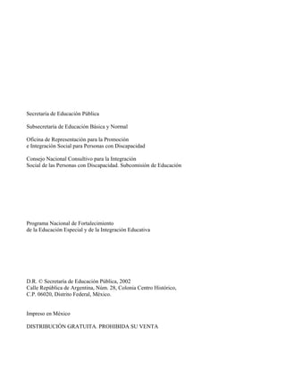 Secretaría de Educación Pública
Subsecretaría de Educación Básica y Normal
Oficina de Representación para la Promoción
e Integración Social para Personas con Discapacidad
Consejo Nacional Consultivo para la Integración
Social de las Personas con Discapacidad. Subcomisión de Educación
Programa Nacional de Fortalecimiento
de la Educación Especial y de la Integración Educativa
D.R. © Secretaría de Educación Pública, 2002
Calle República de Argentina, Núm. 28, Colonia Centro Histórico,
C.P. 06020, Distrito Federal, México.
Impreso en México
DISTRIBUCIÓN GRATUITA. PROHIBIDA SU VENTA
 