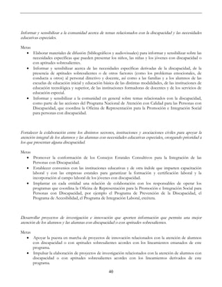 40
Informar y sensibilizar a la comunidad acerca de temas relacionados con la discapacidad y las necesidades
educativas especiales.
Metas
• Elaborar materiales de difusión (bibliográficos y audiovisuales) para informar y sensibilizar sobre las
necesidades específicas que pueden presentar los niños, las niñas y los jóvenes con discapacidad o
con aptitudes sobresalientes.
• Informar y sensibilizar acerca de las necesidades específicas derivadas de la discapacidad, de la
presencia de aptitudes sobresalientes o de otros factores (como los problemas emocionales, de
conducta u otros) al personal directivo y docente, así como a las familias y a los alumnos de las
escuelas de educación inicial y educación básica de las distintas modalidades, de las instituciones de
educación tecnológica y superior, de las instituciones formadoras de docentes y de los servicios de
educación especial.
• Informar y sensibilizar a la comunidad en general sobre temas relacionados con la discapacidad,
como parte de las acciones del Programa Nacional de Atención con Calidad para las Personas con
Discapacidad, que coordina la Oficina de Representación para la Promoción e Integración Social
para personas con discapacidad.
Fortalecer la colaboración entre los distintos sectores, instituciones y asociaciones civiles para apoyar la
atención integral de los alumnos y las alumnas con necesidades educativas especiales, otorgando prioridad a
los que presentan alguna discapacidad.
Metas
• Promover la conformación de los Consejos Estatales Consultivos para la Integración de las
Personas con Discapacidad.
• Establecer convenios con las instituciones educativas y de otra índole que imparten capacitación
laboral y con las empresas estatales para garantizar la formación y certificación laboral y la
incorporación al campo laboral de los jóvenes con discapacidad.
• Implantar en cada entidad una relación de colaboración con los responsables de operar los
programas que coordina la Oficina de Representación para la Promoción e Integración Social para
Personas con Discapacidad, por ejemplo el Programa de Prevención de la Discapacidad, el
Programa de Accesibilidad, el Programa de Integración Laboral, etcétera.
Desarrollar proyectos de investigación e innovación que aporten información que permita una mejor
atención de los alumnos y las alumnas con discapacidad o con aptitudes sobresalientes.
Metas
• Apoyar la puesta en marcha de proyectos de innovación relacionados con la atención de alumnos
con discapacidad o con aptitudes sobresalientes acordes con los lineamientos emanados de este
programa.
• Impulsar la elaboración de proyectos de investigación relacionados con la atención de alumnos con
discapacidad o con aptitudes sobresalientes acordes con los lineamientos derivados de este
programa.
 