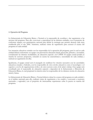 41
4. Operación del Programa
La Subsecretaría de Educación Básica y Normal es la responsable de coordinar y dar seguimiento a las
acciones del programa. Para ello, convocará a especialistas de las distintas entidades, con el propósito de
conformar equipos con participación nacional para definir la estrategia que permita alcanzar cada meta
establecida para el año 2006. Asimismo, realizará visitas de seguimiento para conocer el avance del
programa en cada entidad.
Las instancias educativas estatales son las responsables de la operación del programa, para lo cual en cada
entidad deberá conformarse un equipo con personal de educación inicial, preescolar, primaria y secundaria,
considerando las distintas modalidades, de educación especial y de CAPEP. El equipo estatal pondrá en
marcha las acciones propuestas, tomando en cuenta las características y necesidades de cada entidad, y
realizará un seguimiento de ellas.
Igualmente, el equipo estatal será el encargado de establecer los vínculos necesarios con las autoridades
educativas estatales y federales, con los responsables de otros niveles educativos como el tecnológico o el
superior y con los de organizaciones civiles y de otros sectores como el de salud y trabajo. Este equipo será
coordinado por el responsable de educación especial y dependerá de la Subsecretaría o Dirección de
Educación Básica, lo cual propiciará la relación entre los responsables de los distintos niveles de educación
inicial y básica.
La Subsecretaría de Educación Básica y Normal deberá evaluar los avances del programa en cada entidad y
en el ámbito nacional; para ello, realizará visitas de seguimiento a los estados y convocará a reuniones
nacionales y regionales, con el propósito de intercambiar experiencias sobre la puesta en marcha del
programa.
 
