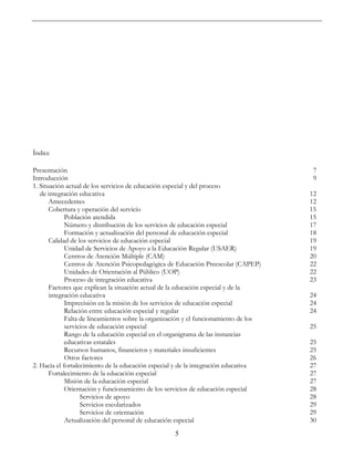 5
Índice
Presentación 7
Introducción 9
1. Situación actual de los servicios de educación especial y del proceso
de integración educativa 12
Antecedentes 12
Cobertura y operación del servicio 15
Población atendida 15
Número y distribución de los servicios de educación especial 17
Formación y actualización del personal de educación especial 18
Calidad de los servicios de educación especial 19
Unidad de Servicios de Apoyo a la Educación Regular (USAER) 19
Centros de Atención Múltiple (CAM) 20
Centros de Atención Psicopedagógica de Educación Preescolar (CAPEP) 22
Unidades de Orientación al Público (UOP) 22
Proceso de integración educativa 23
Factores que explican la situación actual de la educación especial y de la
integración educativa 24
Imprecisión en la misión de los servicios de educación especial 24
Relación entre educación especial y regular 24
Falta de lineamientos sobre la organización y el funcionamiento de los
servicios de educación especial 25
Rango de la educación especial en el organigrama de las instancias
educativas estatales 25
Recursos humanos, financieros y materiales insuficientes 25
Otros factores 26
2. Hacia el fortalecimiento de la educación especial y de la integración educativa 27
Fortalecimiento de la educación especial 27
Misión de la educación especial 27
Orientación y funcionamiento de los servicios de educación especial 28
Servicios de apoyo 28
Servicios escolarizados 29
Servicios de orientación 29
Actualización del personal de educación especial 30
 