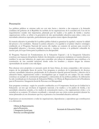 7
Presentación
Las políticas públicas se orientan cada vez con más fuerza y decisión a dar respuesta a la demanda
ciudadana del gobierno de la República ha recibido de las organizaciones de la sociedad civil. Uno de los
requerimientos sociales más importantes, planteada por las madres y los padres de familia y muchas
organizaciones civiles, se refiere a la generación de más oportunidades educativas para niñas y niños con
necesidades educativas especiales, particularmente para quienes tienen alguna discapacidad.
En materia educativa la prioridad de la política pública federal es garantizar la equidad y mejorar la calidad
del proceso y los resultados. Alcanzar la justicia educativa y la equidad es el primer objetivo estratégico
establecido en el Programa Nacional del sector; ello implica un conjunto de acciones para revertir la
desigualdad educativa y favorecer mediante mayores y mejores recursos a la población vulnerable de
nuestro país, de la que forma parte la población con discapacidad.
El Programa Nacional de Fortalecimiento de la Educación Especial y de la Integración Educativa
constituye una respuesta del gobierno federal a las demandas y propuestas ciudadanas en materia educativa;
establece la ruta que habremos de seguir para consolidar una cultura de integración que contribuya a la
constitución de una sociedad incluyente donde todos los hombres y mujeres tengan las mismas
oportunidades de acceder a una vida digna.
Para alcanzar estos propósitos es necesario partir de bases firmes, de metas compartidas y del consenso
respeto de las principales líneas de acción. Este programa es producto de la participación de diversos
sectores: autoridades educativas, profesionales de la educación especial, personal docente y directivo de la
educación básica, organizaciones civiles e investigadores que se ocupan de este campo. En este sentido
constituye un ejemplo de construcción participativa y democrática de las políticas públicas. Su elaboración
ha sido coordinada por la Secretaría de Educación Pública y la Oficina de Representación de la Presidencia
para la Promoción e Integración Social de Personas con Discapacidad.
Este programa constituye –según los acuerdos establecidos en el Compromiso Social por la Calidad de la
Educación– un reto que involucra al magisterio nacional, a las madres y a los padres de familia, a las
autoridades educativas estatales, a los medios de comunicación masiva, a las organizaciones civiles y a la
sociedad en su conjunto. El esfuerzo coordinado y orientado por una visión común permitirá alcanzar las
metas planteadas en este documento que hoy se presenta a la comunidad educativa nacional.
Expresamos un reconocimiento a todas las organizaciones, dependencias y especialistas que contribuyeron
a su elaboración.
Oficina de Representación
para la Promoción
e Integración Social para
Personas con Discapacidad
Secretaría de Educación Pública
 