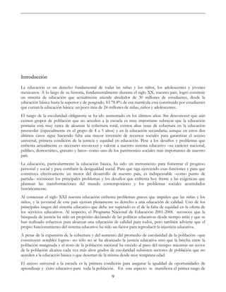 9
Introducción
La educación es un derecho fundamental de todas las niñas y los niños, los adolescentes y jóvenes
mexicanos. A lo largo de su historia, fundamentalmente durante el siglo XX, nuestro país, logró construir
un sistema de educación que actualmente atiende alrededor de 30 millones de estudiantes, desde la
educación básica hasta la superior y de posgrado. El 78.8% de esa matrícula está constituida por estudiantes
que cursan la educación básica: un poco más de 24 millones de niñas, niños y adolescentes.
El rango de la escolaridad obligatoria se ha ido aumentado en los últimos años. Sin desconocer que aún
existen grupos de población que no acceden a la escuela es muy importante subrayar que la educación
primaria está muy cerca de alcanzar la cobertura total, existen altas tasas de cobertura en la educación
preescolar (especialmente en el grupo de 4 a 5 años) y en la educación secundaria; aunque en estos dos
últimos casos sigue haciendo falta una mayor inversión de recursos sociales para garantizar el acceso
universal, primera condición de la justicia y equidad en educación. Pese a los desafíos y problemas que
enfrenta actualmente es necesario reconocer y valorar a nuestro sistema educativo –su carácter nacional,
público, democrático, gratuito y laico– como uno de los patrimonios sociales más importantes de nuestro
país.
La educación, particularmente la educación básica, ha sido un instrumento para fomentar el progreso
personal y social y para combatir la desigualdad social. Para que siga ejerciendo esas funciones y para que
constituya efectivamente un motor del desarrollo de nuestro país, es indispensable –como punto de
partida– reconocer los principales problemas y los desafíos que enfrenta hoy frente a las exigencias que
plantean las transformaciones del mundo contemporáneo y los problemas sociales acumulados
históricamente.
Al comenzar el siglo XXI nuestra educación enfrenta problemas graves que impiden que las niñas y los
niños, y la juventud de este país ejerzan plenamente su derecho a una educación de calidad. Uno de los
principales rasgos del sistema educativo que debe ser superado es el de la falta de equidad en la oferta de
los servicios educativos. Al respecto, el Programa Nacional de Educación 2001-2006 reconoce que la
búsqueda de justicia ha sido un propósito declarado de las políticas educativas desde tiempo atrás y que se
han realizado esfuerzos para alcanzar una educación de calidad para todos, pero también advierte que el
propio funcionamiento del sistema educativo ha sido un factor para reproducir la injusticia educativa.
A pesar de la expansión de la cobertura y del aumento del promedio de escolaridad de la población –que
constituyen notables logros– no sólo no se ha alcanzado la justicia educativa sino que la brecha entre la
población marginada y el resto de la población nacional ha crecido al paso del tiempo: mientras un sector
de la población alcanza cada vez más altos grados de escolaridad subsisten sectores de población que no
acceden a la educación básica o que desertan de la misma desde muy temprana edad.
El acceso universal a la escuela es la primera condición para asegurar la igualdad de oportunidades de
aprendizaje y éxito educativo para toda la población. En este aspecto se manifiesta el primer rasgo de
 
