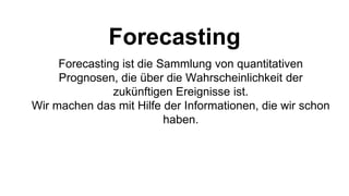 Forecasting
Forecasting ist die Sammlung von quantitativen
Prognosen, die über die Wahrscheinlichkeit der
zukünftigen Ereignisse ist.
Wir machen das mit Hilfe der Informationen, die wir schon
haben.
 