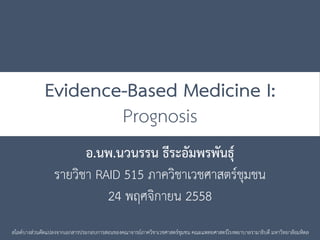 Evidence-Based Medicine I:
Prognosis
อ.นพ.นวนรรน ธีระอัมพรพันธุ์
รายวิชา RAID 515 ภาควิชาเวชศาสตร์ชุมชน
24 พฤศจิกายน 2558
สไลด์บางส่วนดัดแปลงจากเอกสารประกอบการสอนของคณาจารย์ภาควิชาเวชศาสตร์ชุมชน คณะแพทยศาสตร์โรงพยาบาลรามาธิบดี มหาวิทยาลัยมหิดล
 