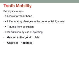 Tooth Mobility
Principal causes-
• ▶ Loss of alveolar bone
• ▶ Inflammatory changes in the periodontal ligament
• ▶ Trauma from occlusion.
• ▶ stabilization by use of splinting
• Grade I to II – good to fair
• Grade III – Hopeless
 