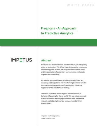 Prognosis - An Approach
to Predictive Analytics
Abstract
Prediction is a statement made about the future, an anticipatory
vision or perception. This White Paper discusses the emergence
of technology that enables precise predictions in varied fields,
and the application of exploratory and normative methods to
augment decision making.
Forecasting is primarily based on mining historical data sets,
extracting hidden patterns and transforming them into valuable
information through a process of classification, clustering,
regression and association rule learning.
The white paper talks about Impetus’ implementation of
Behavioral Targeting for the ad world. This is a widely accepted,
statistical machine learning algorithm that helps select most
relevant ads to be displayed to a web user based on their
historical data.
.
Impetus Technologies Inc.
www.impetus.com
W H I T E P A P E R
 