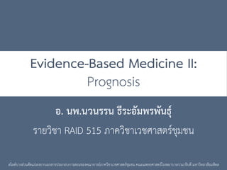 Evidence-Based Medicine II:
Prognosis
อ. นพ.นวนรรน ธีระอัมพรพันธุ์
รายวิชา RAID 515 ภาควิชาเวชศาสตร์ชุมชน
สไลด์บางส่วนดัดแปลงจากเอกสารประกอบการสอนของคณาจารย์ภาควิชาเวชศาสตร์ชุมชน คณะแพทยศาสตร์โรงพยาบาลรามาธิบดี มหาวิทยาลัยมหิดล
 