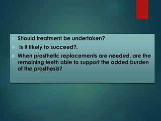  Should treatment be undertaken? 
 Is it likely to succeed?. 
 When prosthetic replacements are needed, are the 
remaining teeth able to support the added burden 
of the prosthesis? 
 