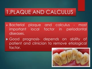 1.PLAQUE AND CALCULUS 
 Bacterial plaque and calculus - most 
important local factor in periodontal 
diseases. 
 Good prognosis- depends on ability of 
patient and clinician to remove etiological 
factor. 
 