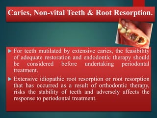 Caries, Non-vital Teeth & Root Resorption. 
 For teeth mutilated by extensive caries, the feasibility 
of adequate restoration and endodontic therapy should 
be considered before undertaking periodontal 
treatment. 
 Extensive idiopathic root resorption or root resorption 
that has occurred as a result of orthodontic therapy, 
risks the stability of teeth and adversely affects the 
response to periodontal treatment. 
 