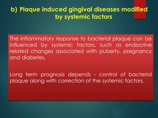 b) Plaque induced gingival diseases modified 
by systemic factors 
The inflammatory response to bacterial plaque can be 
influenced by systemic factors, such as endocrine 
related changes associated with puberty, pregnancy 
and diabetes. 
Long term prognosis depends - control of bacterial 
plaque along with correction of the systemic factors. 
 
