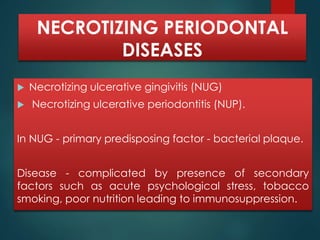 NECROTIZING PERIODONTAL 
DISEASES 
 Necrotizing ulcerative gingivitis (NUG) 
 Necrotizing ulcerative periodontitis (NUP). 
In NUG - primary predisposing factor - bacterial plaque. 
Disease - complicated by presence of secondary 
factors such as acute psychological stress, tobacco 
smoking, poor nutrition leading to immunosuppression. 
 