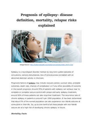 Prognosis of epilepsy- disease
definition, mortality, relapse risks
explained
Image Source: http://ketteringhealth.org/mediaroom/articles/index.cfm?x=533
Epilepsy is a neurological disorder marked by recurrent sudden episodes of
convulsions, sensory disturbances, loss of consciousness correlated with an
abnormal electrical activity in the brain.
Prognostic factors of epilepsy may include recovery period, survival rates, probable
outcomes, death rate, chances of complication or if any other possibility of outcome
in the overall prognosis. Around 70% of patients with epilepsy can achieve near to
complete or complete seizure control with proper and early epilepsy treatment,
around 50% of these patients can also stop their treatment. The recurrence rate of
chronic epilepsy in patients is around 5 per 1000 population. It has been determined
that about 5% of the normal population can also experience non-febrile seizures at
some point in their life. So, up to one-tenth of all these people with non-febrile
seizure are at a high risk of developing chronic epilepsy in future.
Mortality Facts
 