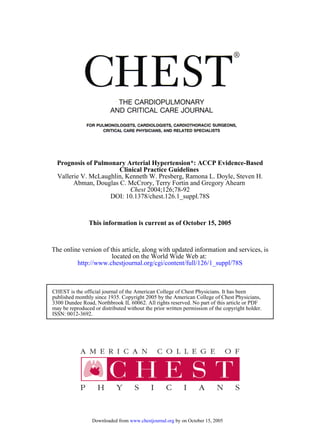DOI: 10.1378/chest.126.1_suppl.78S
2004;126;78-92Chest
Abman, Douglas C. McCrory, Terry Fortin and Gregory Ahearn
Vallerie V. McLaughlin, Kenneth W. Presberg, Ramona L. Doyle, Steven H.
Clinical Practice Guidelines
Prognosis of Pulmonary Arterial Hypertension*: ACCP Evidence-Based
This information is current as of October 15, 2005
http://www.chestjournal.org/cgi/content/full/126/1_suppl/78S
located on the World Wide Web at:
The online version of this article, along with updated information and services, is
ISSN: 0012-3692.
may be reproduced or distributed without the prior written permission of the copyright holder.
3300 Dundee Road, Northbrook IL 60062. All rights reserved. No part of this article or PDF
published monthly since 1935. Copyright 2005 by the American College of Chest Physicians,
CHEST is the official journal of the American College of Chest Physicians. It has been
by on October 15, 2005www.chestjournal.orgDownloaded from
 