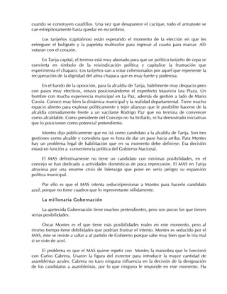 cuando se construyen caudillos. Una vez que desaparece el cacique, todo el armatoste se
cae estrepitosamente hasta quedar en escombros.
Los tarijeños (capitalinos) están esperando el momento de la elección en que les
entreguen el bolígrafo y la papeleta multicolor para ingresar al cuarto para marcar. Allí
votaran con el corazón.
En Tarija capital, el terreno está muy abonado para que un político tarijeño de cepa se
convierta en símbolo de la reivindicación política y capitalice la frustración que
experimenta el chapaco. Los tarijeños van a votar cohesionados por aquel que represente la
recuperación de la dignidad del alma chapaca que es muy fuerte y poderosa.
En el bando de la oposición, para la alcaldía de Tarija, hábilmente muy despacio pero
con pasos muy efectivos, estuvo posicionándome el exprefecto Mauricio Lea Plaza. Un
hombre con mucha experiencia municipal en La Paz, además de gestión a lado de Mario
Cossío. Conoce muy bien la dinámica municipal y la realidad departamental. Tiene mucho
espacio abierto para explorar políticamente y tejer alianzas que le posibilite hacerse de la
alcaldía cómodamente frente a un vacilante Rodrigo Paz que no termina de convencer
como alcaldable. Como presidente del Concejo no ha brillado, ni ha demostrado iniciativas
que lo posicionen como potencial pretendiente.
Montes dijo públicamente que no irá como candidato a la alcaldía de Tarija. Son tres
gestiones como alcalde y considera que es hora de dar un paso hacia arriba. Para Montes
hay un problema legal de habilitación que en su momento debe definirse. Esa decisión
estará en función a conveniencia política del Gobierno Nacional.
El MAS definitivamente no tiene un candidato con mínimas posibilidades, en el
concejo se han dedicado a actividades domésticas de poca repercusión. El MAS en Tarija
atraviesa por una enorme crisis de liderazgo que pone en serio peligro su expansión
política municipal.
Por ello es que el MAS intenta seducir/presionar a Montes para hacerlo candidato
azul, porque no tiene cuadros que lo representante sólidamente.
La millonaria Gobernación
La apetecida Gobernación tiene muchos pretendientes, pero son pocos los que tienen
serias posibilidades.
Oscar Montes es el que tiene más posibilidades reales en este momento, pero al
mismo tiempo tiene debilidades que podrían frustrar el intento. Montes es seducido por el
MAS, éste se resiste a saltar a al partido de Gobierno porque sabe muy bien que le iría mal
si se viste de azul.
El problema es que el MAS quiere repetir con Montes la maniobra que le funcionó
con Carlos Cabrera. Usaron la figura del exrector para introducir la mayor cantidad de
asambleístas azules. Cabrera no tuvo ninguna influencia en la decisión de la designación
de los candidatos a asambleístas, por lo que ninguno le responde en este momento. Ha
 