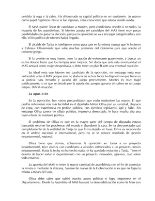 perdido la soga y la cabra. Ha difuminado su capital político en un santiamén. Lo usaron
como papel higiénico. No se si fue ingenuo, o fue consciente que estaba siendo usado.
El MAS quiere llevar de candidato a Montes, pero condiciona decidir si no todos, la
mayoría de los asambleístas. Si Montes acepta ser candidato del MAS tiene muy pocas
posibilidades de ganar la elección, porque la oposición se va a encargar categorizarlo y con
ello, el fin político de Montes habrá llegado.
El alcalde de Tarija es inteligente como para caer en la misma trampa que le hicieron
a Cabrera. Obviamente que sufre muchas presiones del Gobierno para que acepte el
presente griego.
Si la presión es muy fuerte, tiene la opción de enfermarse gravemente, y buscar un
exilio dorado hasta que los tiempos sean mejores. Sin duda que ante esta eventualidad el
MAS actuará como mujer despechada, y debe tener un plan B ante una eventual reacción.
Lo ideal seria que Montes sea candidato de la oposición, sin embargo seria muy
vulnerable ante el MAS porque éste no dudaría en activar todos lo dispositivos que tiene en
la justicia para frenarlo y sacarlo del juego precozmente. Montes es muy frágil
jurídicamente, si es que se decide por la oposición, aunque ganaría sin talero en un juego
limpio. Difícil situación.
La oposición
En la oposición, hay varios precandidatos que están frotándose las manos. El que
podría cohesionar con más facilidad es el diputado Adrián Oliva por su juventud, chapaco
de cepa, con experiencia en gestión pública, con ejercicio legislativo, ágil y hábil. Sin
embargo Oliva carece de olfato político, improvisa demasiado, le hace mucha alta una
buena dosis de madurez política.
El problema de Oliva es que en la mayor parte del tiempo de diputado estuvo
buscando resolver los problemas del mundo y abandonó la casa. Se ha desconectado casi
completamente de la realidad de Tarija lo que lo ha dejado sin base. Oliva es reconocido
en el ámbito nacional e internacional, pero no se le conoce resultado de gestión
departamental, regional.
Oliva tiene que abrirse, cohesionar la oposición en torno a un proyecto
departamental, tejer alianza con candidatos a alcaldes entroncados a un proyecto común
departamental. Hasta la fecha no ha hecho nada, se ha quedado reducido a Tarija. Tiene el
desafío de hacer soñar al departamento con un proyecto innovador, agresivo, real, sobre
todo creativo.
La apuesta del MAS es tener la mayor cantidad de asambleísta con el fin de controlar
la misma y mediante la chicana, hacerse de nuevo de la Gobernación si es que no logra la
misma a través del voto.
Oliva debe saber que sufrirá mucho acoso político si logra imponerse en el
Departamento. Desde la Asamblea el MAS buscará la desestabilización como lo hizo con
 