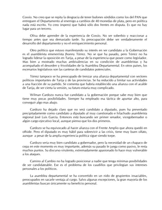 Cossío. No creo que se repita la desgracia de tener bufones sórdidos como los del PAN que
entreguen el Departamento al enemigo a cambios de 40 monedas de plata, pero en política
nada está escrito. Yo creo (espero) que habrá sólo dos frentes en disputa. Es que no hay
lugar para un tercero.
Oliva debe aprender de la experiencia de Cossío. No ser soberbio y reaccionar a
tiempo antes que sea demasiado tarde. Su preocupación debe ser verdaderamente el
desarrollo del departamento y no el enriquecimiento personal.
Otro político que estuvo manifestando su interés en ser candidato a la Gobernación
es el asambleísta emenerrista Jhonny Tórrez. No se que ha pasado, pero Tórrez no ha
logrado liderar la oposición en Tarija, a pesar de la experiencia que posee como legislador.
Mas bien a mostrado muchas ambivalencias en su condición de asambleístas y ha
acompañado el desorden y frivolidades de la Asamblea Departamental. En otros países, los
escenarios legislativos son las canteras de candidatos potenciales.
Tórrez tampoco se ha preocupado de trenzar una alianza departamental con sectores
políticos importantes de Tarija y de las provincias. Se ha reducido a limitar sus actividades
a una fracción de su partido. Se comenta que habría establecido una alianza con el acalde
de Tarija, de ser cierta la versión, su futuro estaría muy complicado.
Wilman Cardozo nunca fue candidato a la gobernación porque sabe muy bien que
tiene muy pocas posibilidades. Siempre ha empleado esa táctica de apuntar alto, para
conseguir algo mas abajo.
Cardozo ha dejado claro que no será candidato a diputado, pues ha presentado
precipitadamente como candidato a diputado al muy cuestionado e hilachudo asambleísta
regional José Luis García. Entonces está buscando ser primer senador, vicegobernador o
algún cargo ejecutivo local, aunque pienso que los dos primeros.
Cardozo se ha equivocado al hacer alianza con el Frente Amplio que ahora quedó en
offside. Pero el diputado es muy hábil para sobrevivir a las crisis, tiene muy buen olfato,
aunque a pesar de la amplia experiencia política sigue siendo torpe.
Cardozo seria muy bien candidato a gobernador, pero la necesidad de un chapaco de
cepa en este momento es muy importante, además su pasado le juega como pasivo, le resta
muchos puntos. Su discurso virulento, extremadamente apasionado lo hace muy vulnerable
a los ataques.
Camino al Cambio no ha logrado posicionar a nadie que tenga mínimas posibilidades
de ser candidateable. Ese es el problema de los caudillos que privilegian sus intereses
personales a los políticos.
La asamblea departamental se ha convertido en un nido de grupientos insaciables,
preocupados en sacarle ventaja al cargo. Salvo algunas excepciones, la gran mayoría de los
asambleístas buscan únicamente su beneficio personal.
 