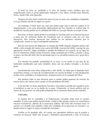 El MAS no tiene un candidato a la vista. Se barajan varios nombres que son
insignificantes como el actual gobernador chapucero, Luis Alfaro, Celinda Sosa, Marcelo
Poma, Aluida Vilte, José Quecaña.
Ninguno de ellos tiene condiciones para encarar en serio una candidatura respetable,
si es que Montes decide no seguir en carrera.
Sin embargo, el MAS tiene una carta que podría jugar ante la falta de cuadros en el
Departamento, y esa carta alimentado sigilosamente por Evo Morales es Carlitos Brú. El
alcalde de Yacuiba podría ser el candidato del MAS en caso que Montes no acepte el reto.
Brú tiene un buen capital político acumulado en Yacuiba, pero se le desmorona poco
a poco por los continuos brotes de corrupción que se conocen cada vez con más
frecuencia. Hay muchas denuncias que saldrán en las próximas semanas que le
complicaran mucho la vida al exdirigente emenerrista.
Brú fue funcionario de Migración en tiempo del MNR, después dirigente político del
MNR y niño mimado del núcleo más rancio del MNR, concejal del MNR, concejal de una
agrupación local PC, luego candidato a senador de Podemos (no asumió, en su lugar los
hizo el tristemente célebre Carlos D’arlach), luego candidato por el PAN a alcalde y ahora
se pasó a las filas del MAS. Brú ha declarado que es un socialista extremo (sic), quiso decir
radical.
Evo Morales ha perdido sensibilidad en la nariz, ya no siente el mal olor de los
hediondos neoliberales que tanto desdeñó, ahora son sus aliados mimados y de buen
gusto.
Eventualmente entre Oliva (Oposición) y Brú (MAS), sin duda que el diputado tiene
muchísima ventaja y se haría de la Gobernación con mucha facilidad. La sola designación
de Brú como candidato a la Gobernación, ayudaría mucho en la campaña de Oliva.
Brú perdería todo su piso electoral, pero a cambio podría aparecer de ministro de
tercera línea o de cónsul como sucede con los perdedores del MAS.
Creo que Brú no desea abandonar Yacuiba y hará todo lo posible por quedarse, pero
el problema es que ya no es dueño de su pase. Tristemente, su futuro político está en
manos de una persona. Su vida política depende de la voluntad y deseo de Evo Morales.
YACUIBA
Si Carlitos Brú es candidato a la Gobernación, Fernando Vidal tiene el camino
expedito. El único que podría hacerle frente a Vidal es Brú porque cuenta con muchísimos
recursos económicos, además de la burocracia pública. Brú fuera del escenario local, el
camino a la alcaldía está expedito. Vidal será candidato de la oposición en Yacuiba y su
desafío ahora es lograr la mayor cantidad de concejales.
Carlitos se ha quedado sólo, no cuenta con operadores políticos que le ayuden a
contener las bazucas. Debe salir al paso y defenderse personalmente y sólo. El Concejo
 