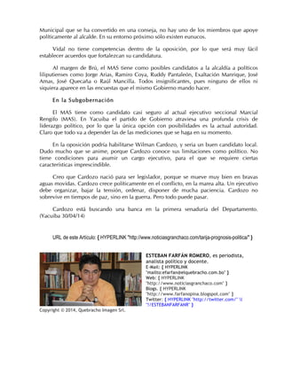 Municipal que se ha convertido en una conseja, no hay uno de los miembros que apoye
políticamente al alcalde. En su entorno próximo sólo existen eunucos.
Vidal no tiene competencias dentro de la oposición, por lo que será muy fácil
establecer acuerdos que fortalezcan su candidatura.
Al margen de Brú, el MAS tiene como posibles candidatos a la alcaldía a políticos
liliputienses como Jorge Arias, Ramiro Coya, Ruddy Pantaleón, Exaltación Manrique, José
Amas, José Quecaña o Raúl Mancilla. Todos insignificantes, pues ninguno de ellos ni
siquiera aparece en las encuestas que el mismo Gobierno mando hacer.
En la Subgobernación
El MAS tiene como candidato casi seguro al actual ejecutivo seccional Marcial
Rengifo (MAS). En Yacuiba el partido de Gobierno atraviesa una profunda crisis de
liderazgo político, por lo que la única opción con posibilidades es la actual autoridad.
Claro que todo va a depender las de las mediciones que se haga en su momento.
En la oposición podría habilitarse Wilman Cardozo, y seria un buen candidato local.
Dudo mucho que se anime, porque Cardozo conoce sus limitaciones como político. No
tiene condiciones para asumir un cargo ejecutivo, para el que se requiere ciertas
características imprescindible.
Creo que Cardozo nació para ser legislador, porque se mueve muy bien en bravas
aguas movidas. Cardozo crece políticamente en el conflicto, en la marea alta. Un ejecutivo
debe organizar, bajar la tensión, ordenar, disponer de mucha paciencia. Cardozo no
sobrevive en tiempos de paz, sino en la guerra. Pero todo puede pasar.
Cardozo está buscando una banca en la primera senaduría del Departamento.
(Yacuiba 30/04/14)
URL de este Artículo: { HYPERLINK "http://www.noticiasgranchaco.com/tarija-prognosis-politica/" }
ESTEBAN FARFÁN ROMERO, es periodista,
analista político y docente.
E-Mail: { HYPERLINK
"mailto:efarfan@elquebracho.com.bo" }
Web: { HYPERLINK
"http://www.noticiasgranchaco.com" }
Blogs. { HYPERLINK
"http://www.farfanopina.blogspot.com" }
Twitter: { HYPERLINK "http://twitter.com/" l
"!/ESTEBANFARFANR" }
Copyright © 2014, Quebracho Imagen Srl.
 