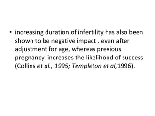 increasing duration of infertility has also been shown to be negative impact , even after adjustment for age, whereas previous pregnancy  increases the likelihood of success (Collins  et al., 1995; Templeton et al, 1996). 
