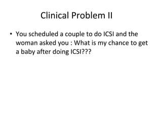 Clinical Problem II You scheduled a couple to do ICSI and the woman asked you : What is my chance to get a baby after doing ICSI??? 