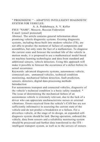 " PROGNOSTIC " - ADAPTIVE INTELLIGENT DIAGNOSTIC
SYSTEM FOR VEHICLES
A. A. Poddubnaya, A. V. Keller
FSUE "NAMI", Moscow, Russian Federation
E-mail: [email protected]
Abstract. The article contains general information about
promising vehicle diagnostic systems. Existing diagnostic
systems, including those built into modern vehicles (TS), are
not able to predict the moment of failure of components and
assemblies, but only state the fact of a malfunction. To diagnose
the current state and forecast the residual life of the vehicle in
motion mode, it is proposed to use a mathematical model based
on machine learning technologies and data from standard and
additional sensors, vehicle detectors. Using this approach will
make it possible to forecast the occurrence of a defect before its
actual occurrence.
Keywords: advanced diagnostic systems, autonomous vehicle,
connected cars, unmanned vehicles, technical condition
monitoring, mechanical failure detection, fault prediction,
sensors, detectors, digital data processing methods
Introduction
For autonomous transport and connected vehicles, diagnostic of
the vehicle’s technical condition is a basic safety standard. *
The issue of determining the mechanical failure of an
autonomous vehicle is extremely relevant, due to the lack of a
driver who can appreciate uncharacteristic noises or external
vibrations. Errors received from the vehicle’s CAN bus are not
sufficiently informative in assessing the current state of the
vehicle and do not predict a breakdown or a failure. For a
driverless vehicle, at the stage of its design, an expanded self-
diagnosis system should be laid. During operation, onboard the
vehicle, data from sensors and a reliability monitoring system
should be processed and further data transferred to the ITS -
intelligent transport system, as well as to the servers of owners
 