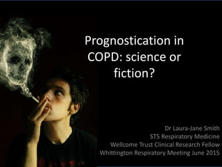 Prognostication in
COPD: science or
fiction?
Dr Laura-Jane Smith
ST5 Respiratory Medicine
Wellcome Trust Clinical Research Fellow
Whittington Respiratory Meeting June 2015
 