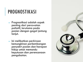 PROGNOSTIKASI
● Prognostikasi adalah aspek
penting dari perawatan
paliatif, terutama pada
pasien dengan gagal jantung
lanjut.
● Ini melibatkan perkiraan
kemungkinan perkembangan
penyakit pasien dan harapan
hidup untuk memandu
keputusan dan perencanaan
pengobatan.
 