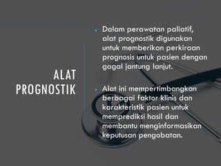 ALAT
PROGNOSTIK
● Dalam perawatan paliatif,
alat prognostik digunakan
untuk memberikan perkiraan
prognosis untuk pasien dengan
gagal jantung lanjut.
● Alat ini mempertimbangkan
berbagai faktor klinis dan
karakteristik pasien untuk
memprediksi hasil dan
membantu menginformasikan
keputusan pengobatan.
 