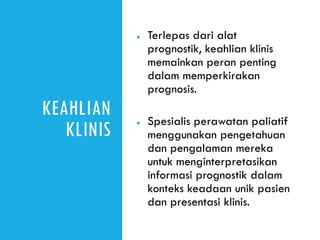 KEAHLIAN
KLINIS
● Terlepas dari alat
prognostik, keahlian klinis
memainkan peran penting
dalam memperkirakan
prognosis.
● Spesialis perawatan paliatif
menggunakan pengetahuan
dan pengalaman mereka
untuk menginterpretasikan
informasi prognostik dalam
konteks keadaan unik pasien
dan presentasi klinis.
 