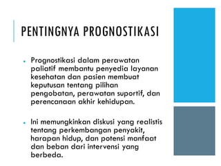 PENTINGNYA PROGNOSTIKASI
● Prognostikasi dalam perawatan
paliatif membantu penyedia layanan
kesehatan dan pasien membuat
keputusan tentang pilihan
pengobatan, perawatan suportif, dan
perencanaan akhir kehidupan.
● Ini memungkinkan diskusi yang realistis
tentang perkembangan penyakit,
harapan hidup, dan potensi manfaat
dan beban dari intervensi yang
berbeda.
 