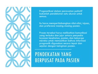 PENDEKATAN YANG
BERPUSAT PADA PASIEN
● Prognostikasi dalam perawatan paliatif
bukanlah pendekatan satu ukuran untuk
semua.
● Itu harus mempertimbangkan nilai-nilai, tujuan,
dan preferensi masing-masing pasien.
● Proses tersebut harus melibatkan komunikasi
yang terbuka dan jujur antara penyedia
layanan kesehatan, pasien, dan keluarga
mereka untuk memastikan bahwa informasi
prognostik digunakan secara tepat dan
sejalan dengan keinginan pasien.
 
