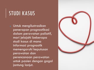 STUDI KASUS
● Untuk mengilustrasikan
penerapan prognostikasi
dalam perawatan paliatif,
mari jelajahi beberapa
studi kasus di mana
informasi prognostik
memengaruhi keputusan
perawatan dan
perencanaan perawatan
untuk pasien dengan gagal
jantung lanjut.
 