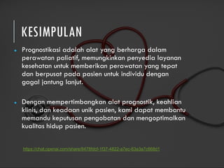KESIMPULAN
● Prognostikasi adalah alat yang berharga dalam
perawatan paliatif, memungkinkan penyedia layanan
kesehatan untuk memberikan perawatan yang tepat
dan berpusat pada pasien untuk individu dengan
gagal jantung lanjut.
● Dengan mempertimbangkan alat prognostik, keahlian
klinis, dan keadaan unik pasien, kami dapat membantu
memandu keputusan pengobatan dan mengoptimalkan
kualitas hidup pasien.
https://chat.openai.com/share/8478fdcf-1f37-4822-a7ec-63a3a7c668d1
 