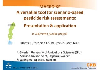 MACRO-
                MACRO-SE
   A versatile tool for scenario-based
                        scenario-
      pesticide risk assessments:
          Presentation & application
                  a CKB/FoMa funded project

        Moeys J.1, Stenemo F.2, Kreuger J.1, Jarvis N.J.1,

   1: Swedish University of Agricultural Sciences (SLU)
      Soil and Environment, Uppsala, Sweden
   2: Geosigma, Uppsala, Sweden



SGU: 14st November 2011
 