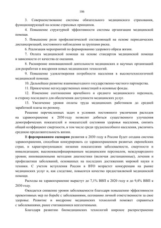 106

      3. Совершенствование системы обязательного медицинского страхования,
функционирующей на основе страховых принципов.
      4. Повышение структурной эффективности системы организации медицинской
помощи.
      5. Повышение роли профилактической составляющей на основе периодических
диспансеризаций, постоянного наблюдения за группами риска.
      6. Реализация мероприятий по формированию здорового образа жизни.
      7. Оплата медицинской помощи на основе стандартов медицинской помощи
в зависимости от качества ее оказания.
      8. Расширение инновационной деятельности медицинских и научных организаций
для разработки и внедрения новых медицинских технологий.
      9. Повышение удовлетворения потребности населения в высокотехнологичной
медицинской помощи.
      10. Дальнейшее развитие взаимовыгодного государственно-частного партнерства.
      11. Привлечение негосударственных инвестиций в основные фонды.
      12. Изменение соотношения врачебного и среднего медицинского персонала,
в сторону последнего для обеспечения доступности медицинских услуг.
      13. Увеличение уровня оплаты труда медицинских работников до средней
заработной платы по региону.
      Решение перечисленных задач в условиях постоянного увеличения расходов
на здравоохранение к 2030 году позволит добиться существенного улучшения
демографических показателей и показателей состояния здоровья населения, снизить
общий коэффициент смертности, в том числе среди трудоспособного населения, увеличить
среднюю продолжительность жизни.
      В форсированном сценарии развития к 2030 году в России будет создана система
здравоохранения, способная конкурировать со здравоохранением развитых европейских
стран, и характеризующаяся: низкими показателями заболеваемости, смертности и
инвалидизации; высококвалифицированным медицинским персоналом, международного
уровня; инновационными методами диагностики (включая дистанционные), лечения и
профилактики заболеваний, основанных на последних достижениях мировой науки и
техники. С учетом вступления России в ВТО возрастет конкуренция на рынке
медицинских услуг и, как следствие, повысится качество предоставляемой медицинской
помощи.
      Расходы на здравоохранение вырастут до 7,1% ВВП к 2020 году и до 9,4% ВВП к
2030 году.
      Ожидается снижение уровня заболеваемости благодаря повышению эффективности
превентивных мер по борьбе с заболеваниями, осознанию личной ответственности за свое
здоровье. Развитие и внедрение медицинских технологий поможет справиться
с заболеваниями, ранее считавшимися неизлечимыми.
      Благодаря развитию биомедицинских технологий широкое распространение
 