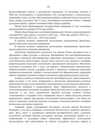 108

функционирования отрасли в долгосрочной перспективе. Ее реализация позволит к
2020 году оптимизировать и модернизировать сеть государственных и муниципальных
учреждений, создать условия, обеспечивающие равный и свободный доступ населения ко
всему спектру культурных благ и услуг, активизировать интеграцию России в мировой
культурный процесс, укрепить позитивный образ страны за рубежом.
      Общий объем финансирования Государственной программы из всех источников
предусматривается в размере 3572,6 млрд. рублей.
      Общий объем бюджетных ассигнований федерального бюджета предусматривается
в размере 907,9 млрд. рублей, в том числе в 2013 году – 100,4 млрд. рублей, в 2014 году –
101,0 млрд. рублей, в 2015 году – 104,5 млрд. рублей.
      В качестве основных направлений использования вышеуказанных финансовых
средств определены следующие мероприятия:
      В качестве основных направлений использования вышеуказанных финансовых
средств определены следующие мероприятия:
      обеспечение максимальной доступности для граждан России культурных благ и
образования в сфере культуры и искусства; формирование сети многофункциональных
культурных комплексов (многопрофильных учреждений, соединяющих в едином центре
клуб, библиотеку, музей, галерею, детскую школу искусств и др.); развитие и поддержка
межрегиональной гастрольной, выставочной и фестивальной деятельности; обеспечение
доступности культурных благ и услуг для граждан с ограниченными возможностями;
совершенствование системы поддержки детского и юношеского творчества; укрепление
материально-технической, учебной и вспомогательной баз образовательных учреждений
отрасли; сохранение и развитие кадрового потенциала учреждений культуры и искусства;
      создание условий для повышения качества и разнообразия услуг, предоставляемых в
сфере культуры, в том числе: модернизация и обеспечение инновационного развития
организаций культуры путем масштабного инвестирования в технологическое обновление,
повсеместное внедрение и распространение новых информационных продуктов и
технологий; развитие механизмов поддержки творческой деятельности в сфере культуры и
искусства, в том числе традиционной народной культуры; развитие системы
стимулирования и поддержки новых направлений, видов и жанров искусства; развитие
производства и проката произведений отечественной кинематографии, в том числе для
детей и юношества; содействие развитию культурного потенциала регионов, поддержка
региональных культурных инициатив;
      выявление, охрана, популяризация культурного наследия народов Российской
Федерации, в том числе сохранение и пополнение библиотечного, музейного, архивного,
кино-, фото-, видео- и аудиофондов; проведение реставрационных работ, улучшение
технического состояния объектов культурного наследия, позволяющих вернуть их в
хозяйственный и культурный оборот; обеспечение эффективного использования
имущественных прав собственников на объекты культурного наследия; перевод в
 