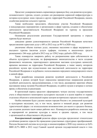111

      Предстоит усовершенствовать нормативную правовую базу для развития культурно-
познавательного туризма, создать условия для расширения сервисной инфраструктуры в
историко-культурных зонах городов и других территорий Российской Федерации, оказать
содействие развитию сельского туризма.
      Также необходимо продолжить обеспечение участия Российской Федерации
в международных мероприятиях и организациях в сфере туризма, создание и обеспечение
деятельности представительств Российской Федерации по туризму за пределами
Российской Федерации.
      Основными результатами реализации Государственной программы в отрасли
туризма будут являться:
      доведение уровня удовлетворенности граждан Российской Федерации качеством
предоставления туристских услуг с 68% в 2012 году до 90 % в 2020 году;
      увеличение объема платных услуг, оказанных населению в сфере внутреннего и
въездного туризма (включая услуги турфирм, гостиниц и аналогичных средств
размещения) с 246 млрд. рублей в 2012 году до 1250,2 млрд. рублей в 2020 году.
      Также планируется завершить работу по разграничению прав собственности на
объекты культурного наследия, по формированию законодательства в части создания
финансового механизма, гарантирующего проведение выставок культурных ценностей,
временно ввозимых на территорию Российской Федерации, а также защиту интересов
российских музеев при осуществлении ими выставочной деятельности на территории
Российской Федерации и за рубежом с использованием передового международного опыта
в данной сфере.
      Будет разработана концепция развития музейной деятельности в Российской
Федерации, в рамках которой будут определены приоритетные направления развития
музейной деятельности, предусматривающие, в том числе, расширение практики обмена
выставками между музеями Российской Федерации, по работе музеев в вечернее и ночное
время, и обеспечена ее реализация.
      В прогнозный период предстоит сформировать четкую систему государственного
учета и общественного мониторинга культурного наследия и в целом перейти от охраны
отдельных объектов к комплексной охране центров исторических городов и поселений.
      Особое внимание будет уделено малым городам России с их уникальной культурой
и культурным наследием, где, в том числе, кроется и мощный ресурс для развития
туристической сферы с ее колоссальными возможностями для малого и среднего бизнеса,
для создания десятков тысяч новых рабочих мест. Планируется разработать комплекс мер
и мероприятий по развитию культуры в малых и средних городах, в том числе
с организацией их общественного обсуждения.
      Консервативный сценарий развития сферы культуры предполагает относительно
устойчивое развитие отрасли без проведения существенных структурных преобразований.
Расходы бюджетной системы на культуру и кинематографию к 2030 году снизятся до 0,6%
ВВП (0,7% ВВП в 2012 году) Главной задачей органов государственной власти в этих
 