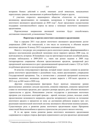 115

ветеранов боевых действий и семей, имеющих детей инвалидов, вынужденных
переселенцев, граждан, выезжающих из районов Крайнего Севера и других.
     С участием открытого акционерного общества «Агентство по ипотечному
жилищному кредитованию» по сценариям, заложенным в Стратегии по развитию
ипотечного жилищного кредитования до 2030 года11, будет продолжено осуществление
поддержки платежеспособного спроса на жилье с помощью ипотечного жилищного
кредитования.
      Перечисленные направления жилищной политики будут способствовать
достижению показателей, установленных Указом.
                      Параметры и прогноз ипотечного жилищного кредитования
      Еще в середине 2011 года рынок ипотечного жилищного кредитования достиг
докризисных (2008 год) показателей, в том числе по количеству и объемам выдачи
ипотечных кредитов. К началу 2012 года рынок показывал устойчивый рост.
      Вместе с тем ресурс для ускоренного роста ипотечного рынка, сформировавшийся в
процессе восстановления российской экономики после мирового кризиса 2008 года, по
всей видимости, исчерпан. В ближайшие годы не прогнозируется резких колебаний рынка,
которые наблюдались в 2009-2010 гг., таких как резкое падение в 2009 году
(четырехкратное сокращение объемов предоставленных кредитов, троекратный рост
просроченной задолженности и рост средневзвешенной процентной ставки с 12,9 до 14,6%
по рублевым кредитам) и последующий активный рост.
      В качестве стимулирующего фактора, который может оказать влияние на развитие
рынка ипотечного кредитования в дальнейшие годы, можно рассматривать утверждение
Государственной программы. Так, в соответствии с указанной программой количество
выданных ипотечных жилищных кредитов должно вырасти с 650 тысяч кредитов в
2012 году до 868 тысяч в 2020 году.
      Другими стимулирующими факторами будут являться повышение уровня
располагаемых денежных доходов населения, снижение инфляции, снижение процентной
ставки по ипотечным кредитам, рост среднего размера кредита, рост объемов жилищного
строительства и другие. Немаловажно участие государства в реализации ипотечных
программ для отдельных категорий граждан – врачей, молодых ученых, молодых семей;
предоставление возможности направлять средства материнского капитала на погашение
ипотечного кредита и процентов по нему до достижения ребенком возраста трех лет;
реализация накопительной ипотечной системы жилищного обеспечения военнослужащих.
Существенную роль в развитии рынка ипотечного кредитования играет Программа
инвестиций Внешэкономбанка в проекты строительства доступного жилья и ипотеку.
      В то же время темпы развития рынка ипотечного жилищного кредитования
сдерживаются в первую очередь фактором ограниченного доступа кредитных организаций


11
     Утверждена распоряжением Правительства Российской Федерации от 19.07.2010 № 1201-р.
 