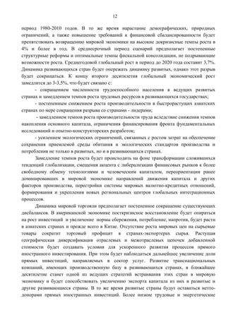 12

период 1980-2010 годов. В то же время нарастание демографических, природных
ограничений, а также повышение требований к финансовой сбалансированности будет
препятствовать возвращению мировой экономики на высокие докризисные темпы роста в
4% и более в год. В среднесрочный период сценарий предполагает постепенные
структурные реформы и оптимальные темпы фискальной консолидации, не подрывающие
возможности роста. Среднегодовой глобальный рост в период до 2020 года составит 3,7%.
Динамика развивающихся стран будет опережать динамику развитых, однако этот разрыв
будет сокращаться. К концу второго десятилетия глобальный экономический рост
замедлится до 3-3,5%, что будет связано с:
      - сокращением численности трудоспособного населения в ведущих развитых
странах и замедлением темпов роста трудовых ресурсов в развивающихся государствах;
      - постепенным снижением роста производительности в быстрорастущих азиатских
странах по мере сокращения разрыва со странами - лидерами;
       - замедлением темпов роста производительности труда вследствие снижения темпов
накопления основного капитала, ограничения финансирования фронта фундаментальных
исследований и опытно-конструкторских разработок;
      - усилением экологических ограничений, связанных с ростом затрат на обеспечение
сохранения приемлемой среды обитания и экологических стандартов производства и
потребления не только в развитых, но и в развивающихся странах.
      Замедление темпов роста будет происходить на фоне трансформации сложившихся
тенденций глобализации, смещения акцента с либерализации финансовых рынков к более
свободному обмену технологиями и человеческим капиталом, переориентации ранее
доминировавших в мировой экономике направлений движения капитала и других
факторов производства, перестройки системы мировых валютно-кредитных отношений,
формирования и укрепления новых региональных центров глобальных интеграционных
процессов.
      Динамика мировой торговли предполагает постепенное сокращение существующих
дисбалансов. В американской экономике посткризисное восстановление будет опираться
на рост инвестиций и увеличение нормы сбережения, потребление, напротив, будет расти
в азиатских странах и прежде всего в Китае. Отсутствие роста мировых цен на сырьевые
товары сократит торговый профицит в странах-экспортерах сырья. Растущая
географическая диверсификация отраслевых и межотраслевых цепочек добавленной
стоимости будет создавать условия для ускоренного развития процессов прямого
иностранного инвестирования. При этом будет наблюдаться дальнейшее увеличение доли
прямых инвестиций, направляемых в сектор услуг. Развитие транснациональных
компаний, имеющих производственную базу в развивающихся странах, в ближайшее
десятилетие станет одной из ведущих стратегий встраивания этих стран в мировую
экономику и будет способствовать увеличению экспорта капитала из них в развитые и
другие развивающиеся страны. В то же время развитые страны будут оставаться нетто-
донорами прямых иностранных инвестиций. Более низкие трудовые и энергетические
 