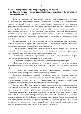134

7. Цены и тарифы на продукцию (услуги) компаний
   инфраструктурного сектора. Параметры инфляции, динамика цен
   производителей

       Цены и тарифы на продукцию (услуги) инфраструктурных компаний
на долгосрочную перспективу должны обеспечивать условия для воспроизводства
ресурсов в данной сфере с учетом потребностей экономики и стимулировать
ресурсосбережение у потребителей. При этом, учитывая необходимость ограничения роста
цен и тарифов на газ и электроэнергию для обеспечения конкурентоспособности
отечественной продукции и недопущения значительного усиления инфляционного
давления, модели цено- и тарифообразования должны создавать мотивацию для
оптимизации затрат и повышения эффективности деятельности инфраструктурных
компаний.
       Для ограничения роста цен и тарифов на услуги инфраструктурных компаний,
включая монопольные сферы их деятельности, в прогнозный период необходимо
реализовать следующие меры в области ценообразования.
       1. Ликвидировать перекрестное субсидирование и довести тарифы для отдельных
категорий потребителей до экономически обоснованного уровня, отражающего
себестоимость производства соответствующих товаров (услуг).
       2. Установить тарифные ограничения по учету инвестиционных затрат,
стимулировать привлечение заемных средств инвесторов.
       3. Обеспечить доступность подключения потребителей к инфраструктуре.
       4. Внедрить показатели надежности и качества товаров и услуг организаций,
осуществляющих регулируемые виды деятельности, и довести их до уровня развитых
стран.
       5. Перейти на долгосрочное тарифное регулирование инфраструктурных
организаций, обеспечив при этом объективную оценку капитала.
       Ключевым параметром ценовой (тарифной) политики является динамика
внутренних цен на газ. Правительством Российской Федерации одобрены подходы
к установлению оптовых цен на газ, направленные на постепенное приближение
внутренних цен к равнодоходным ценам поставок газа на экспорт.
       Вместе с тем в 2012 году усилился разрыв между контрактными ценами поставок
газа Россией и ценами на большинстве сегментов мирового рынка, где наблюдалось
падение цен, обусловленное ростом производства сланцевого газа и переориентацией
крупнейших экспортеров сжиженного природного газа с американского на европейский
рынок. В США цены на газ для промышленности в конце 2012 года были в 2,6-2,8 раза
ниже контрактных цен ОАО «Газпром». Спотовые цены на газ в Европе в последние два
года также установились ниже контрактных цен ОАО «Газпром» в среднем в 1,2-1,3 раза,
что привело к сокращению экспорта российского газа и вынудило поставщиков газа
пересмотреть модели ценообразования долгосрочных контрактов.
 
