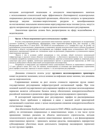 141

методами долгосрочной индексации и доходности инвестированного капитала
с использованием относительной меры эффективности (бенчмаркинга) подконтрольных
операционных расходов регулируемой организации, обеспечить контроль за проведением
процедур    закупки    топливно-энергетических     ресурсов  и     ценообразованием
на поставляемые локальными монополиями нерегулируемые виды топлива (уголь, мазут) и
других материальных ресурсов со стороны органов антимонопольного регулирования.
      Аналогичная практика должна быть распространена на сферу водоснабжения и
водоотведения.

       Врезка 4. Риски опережающего роста коммунальных тарифов
        В целях стимулирования регионов к реализации инвестиционных программ, направленных на модернизацию
теплового хозяйства и водоснабжения, сформирована новая нормативно-правовая база. Она включает в себя
Федеральный закон РФ от 27 июля 2010 г. № 190-ФЗ «О теплоснабжении» и от 7 декабря 2011 года № 416-ФЗ «О
водоснабжении и водоотведении», разрешающие устанавливать органам исполнительной власти субъекта Российской
Федерации в области государственного регулирования цен (тарифов) тарифы выше установленного ФСТ России
предельного максимального уровня для возмещения затрат на реализацию утвержденных в установленном порядке
инвестиционных программ.
         Вместе с тем в условиях слабой конкуренции в этих секторах, общей отсталости коммунальной
инфраструктуры и высокого износа объектов теплоснабжения и убыточности производства тепла (котельными),
отставания в разработке муниципальных схем теплоснабжения, практики установления тарифов на затратной основе
существует риск роста тарифов, значительно превышающего прогноз в среднесрочной перспективе до 2020 года
исходя из необходимого объема инвестиций для модернизации теплоэнергетики.
        Потребность в инвестициях для сокращения износа существующих объектов до нормативного оценивается
1,5 трлн. рублей в ценах 2013 года. По оценкам, компенсировать ее возможно при проектируемых ограничениях
роста тарифов только при переходе от модели «затраты +» на долгосрочное регулирование.

       Динамика стоимости оплаты услуг грузового железнодорожного транспорта
влияет на развитие экономики, хотя ее влияние на инфляцию менее значимо, чем динамика
цен на энергоносители.
      Сдерживающее влияние на рост оплаты стоимости перевозки грузов окажет
государственное регулирование инфраструктурной составляющей тарифа. При этом
основной задачей государственного регулирования тарифов на грузовые железнодорожные
перевозки является соблюдение баланса между обеспечением конкурентоспособности
российской экономики и развитием инфраструктуры железнодорожного транспорта.
       В долгосрочной перспективе рост регулируемых тарифов по рассматриваемым
вариантам будет приближен к инфляции в связи с высокой долей транспортной
составляющей в конечных ценах с целью недопущения снижения конкурентоспособности
отечественных товаров.
       Для обеспечения безубыточной деятельности OAO «РЖД» необходимо продолжить
работу по оптимизации операционных и инвестиционных затрат, в том числе путем
применения типовых расценок на объекты капитального строительства, методов
технологического аудита при анализе инвестиционных проектов, а для финансирования
инвестиционных проектов – привлекать заемные средства, ликвидировать перекрестное
субсидирование убыточных видов деятельность (например пассажирских перевозок)
за счет грузовых тарифов.
 