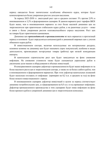 145

период ожидается более значительное ослабление обменного курса, которое будет
компенсироваться более умеренным ростом доходов населения.
     За период 2023-2030 гг. ежегодный рост цен в среднем составит 3% против 2,9% в
инновационном и 3,2% в форсированном сценарии. В данном варианте рост тарифов ЖКХ
будет выше, чем в инновационном варианте за счет более высокой динамики цен на
энергоносители при практически стабильном курсе рубля, а на рыночные услуги – ниже
в связи с более умеренным ростом платежеспособного спроса населения. Рост цен
на товары будет практически одинаковым.
     Динамика цен производителей в промышленности во всех вариантах в прогнозный
период в основном будет определяться конъюнктурой и динамикой мировых цен с учетом
обменного курса рубля.
     В инвестиционном секторе, включая используемые им материальные ресурсы,
основное влияние на динамику цен будет оказывать спрос покупателей, особенно в видах
деятельности, производящих неторгуемые товары (работы) при низкой конкуренции
импорта.
     В капитальном строительстве рост цен будет замедляться на фоне снижения
инфляции. На снижении стоимости также будет сказываться укрепление рубля и
увеличение доли машин и оборудования в объемах инвестиций.
     В консервативном сценарии дефлятор в промышленности будет выше инфляции из-за
более высокого роста цен в энергетическом секторе, а также из-за более слабого рубля, чем
в инновационном и форсированном вариантах. При этом дефлятор капитальных вложений
будет несколько отставать от инфляции (примерно на 0,2 п.п. в среднем за год) на фоне
более низкого инвестиционного спроса.
     В инновационном сценарии дефлятор инвестиций в целом за период соответствует
динамике потребительских цен, а в форсированном на 0,5 п.п. в год превышает инфляцию.
Дефлятор промышленного производства в этих сценариях будет ниже инфляции на фоне
более крепкого рубля и умеренной динамики цен в энергетическом комплексе.
 