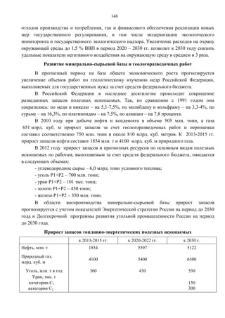 148

отходов производства и потребления, так и финансового обеспечения реализации новых
мер государственного регулирования, в том числе модернизации экологического
мониторинга и государственного экологического надзора. Увеличение расходов на охрану
окружающей среды до 1,5 % ВВП в период 2020 – 2030 гг. позволит к 2030 году снизить
удельные показатели негативного воздействия на окружающую среду в среднем в 3 раза.
           Развитие минерально-сырьевой базы и геологоразведочных работ
      В прогнозный период на базе общего экономического роста прогнозируется
увеличение объемов работ по геологическому изучению недр Российской Федерации,
выполняемых для государственных нужд за счет средств федерального бюджета.
      В Российской Федерации в последнее десятилетие происходит сокращение
разведанных запасов полезных ископаемых. Так, по сравнению с 1991 годом они
сократились: по меди и никелю – на 5,1-7,5%, по молибдену и вольфраму – на 3,3-4%, по
сурьме – на 16,3%, по платиноидам – на 7,5%, по алмазам – на 7,8 процента.
      В 2010 году при добыче нефти и конденсата в объеме 505 млн. тонн, а газа
 651 млрд. куб. м прирост запасов за счет геологоразведочных работ и переоценки
составил соответственно 750 млн. тонн и около 810 млрд. куб. метров. К 2013-2015 гг.
прирост запасов нефти составит 1854 млн. т и 4100 млрд. куб. м природного газа.
      В 2012 году прирост запасов и прогнозных ресурсов по основным видам полезных
ископаемых по работам, выполняемым за счет средств федерального бюджета, ожидается
в следующих объемах:
      - углеводородное сырье – 6,0 млрд. тонн условного топлива;
      - уголь Р1+Р2 – 700 млн. тонн;
      - уран Р1+Р2 – 101 тыс. тонн;
      - золото Р1+Р2 – 450 тонн;
      - железо Р1+Р2 – 350 млн. тонн.
      В области воспроизводства минерально-сырьевой базы прирост запасов
прогнозируется с учетом показателей Энергетической стратегии России на период до 2030
года и Долгосрочной программы развития угольной промышленности России на период
до 2030 года.
           Прирост запасов топливно-энергетических полезных ископаемых
                         к 2013-2015 гг.         к 2020-2022 гг.       к 2030 г.
Нефть, млн. т                 1854                    5597               5122
Природный газ,
                              4100                    5400               6500
млрд. куб. м
  Уголь, млн. т в год         360                     430                530
     Уран, тыс. т
   категории С1                                                          150
   категории С2                                                          300
 