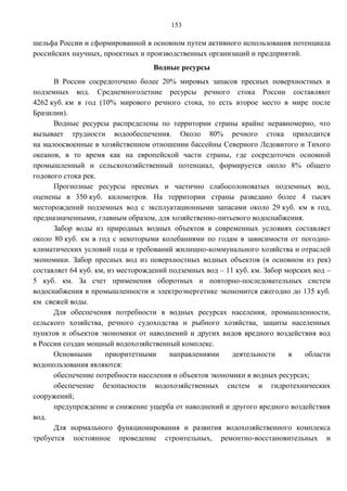 153

шельфа России и сформированной в основном путем активного использования потенциала
российских научных, проектных и производственных организаций и предприятий.
                                   Водные ресурсы
      В России сосредоточено более 20% мировых запасов пресных поверхностных и
подземных вод. Среднемноголетние ресурсы речного стока России составляют
4262 куб. км в год (10% мирового речного стока, то есть второе место в мире после
Бразилии).
      Водные ресурсы распределены по территории страны крайне неравномерно, что
вызывает трудности водообеспечения. Около 80% речного стока приходится
на малоосвоенные в хозяйственном отношении бассейны Северного Ледовитого и Тихого
океанов, в то время как на европейской части страны, где сосредоточен основной
промышленный и сельскохозяйственный потенциал, формируется около 8% общего
годового стока рек.
      Прогнозные ресурсы пресных и частично слабосолоноватых подземных вод,
оценены в 350 куб. километров. На территории страны разведано более 4 тысяч
месторождений подземных вод с эксплуатационными запасами около 29 куб. км в год,
предназначенными, главным образом, для хозяйственно-питьевого водоснабжения.
      Забор воды из природных водных объектов в современных условиях составляет
около 80 куб. км в год с некоторыми колебаниями по годам в зависимости от погодно-
климатических условий года и требований жилищно-коммунального хозяйства и отраслей
экономики. Забор пресных вод из поверхностных водных объектов (в основном из рек)
составляет 64 куб. км, из месторождений подземных вод – 11 куб. км. Забор морских вод –
5 куб. км. За счет применения оборотных и повторно-последовательных систем
водоснабжения в промышленности и электроэнергетике экономится ежегодно до 135 куб.
км свежей воды.
      Для обеспечения потребности в водных ресурсах населения, промышленности,
сельского хозяйства, речного судоходства и рыбного хозяйства, защиты населенных
пунктов и объектов экономики от наводнений и других видов вредного воздействия вод
в России создан мощный водохозяйственный комплекс.
      Основными       приоритетными     направлениями     деятельности     в   области
водопользования являются:
      обеспечение потребности населения и объектов экономики в водных ресурсах;
      обеспечение безопасности водохозяйственных систем и гидротехнических
сооружений;
      предупреждение и снижение ущерба от наводнений и другого вредного воздействия
вод.
      Для нормального функционирования и развития водохозяйственного комплекса
требуется постоянное проведение строительных, ремонтно-восстановительных и
 