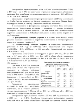 158

       Электроемкость промышленности в целом с 2010 по 2020 год снизится на 18-20%,
к 2030 году – на 28-30% при увеличении потребления электроэнергии добывающими
отраслями. Доля потребления электроэнергии транспортом увеличится с 8,6% в 2010 году
до 10-11% в 2020-2030 годах.
       Среднедушевое потребление электроэнергии населением к 2020 году увеличивается
до 90 кВт.ч/мес. на человека, что близко к современному показателю Москвы, Санкт–
Петербурга и Тюмени, к 2030 году – превысит 100 кВт.ч/мес. на человека.
       В инновационном и форсированном сценариях намечается более интенсивное
осуществление реконструкции котельных и замещение их новыми установками
когенерации малой и средней мощности. При этом общая доля теплофикационной
выработки электроэнергии на ТЭЦ общего пользования в стране должна возрасти с 27
до 43 процентов.
       По форсированному сценарию (вариант 3) в условиях более высоких темпов
развития экономики показатели по выработке электроэнергии и электропотреблению
практически совпадают с вариантом С.
       По консервативному сценарию (вариант 1) потребление электроэнергии
увеличится к 2020 году до 1239 млрд. кВт-ч (среднегодовой темп прироста
в 2011-2020 гг. – 2%) и к 2030 году – до 1460 млрд. кВт-ч (среднегодовой темп прироста
в 2021-2030 гг. – 1,7%).
       Производство электроэнергии прогнозируется на уровне 1288 млрд. кВт-ч в 2020
году и 1557 млрд. кВт-ч в 2030 году. Доля АЭС в общем объеме производства
электроэнергии в 2020 году повысится до 19% и в 2030 году до 23,3%, доля ГЭС
в 2020 году составит 15,2% и в 2030 году –
                                                  Прогноз среднегодовых темпов роста
13,8 процента.
                                                     производства и распределения
       При этом в 2011-2030 гг. намечается          электроэнергии по варианту 1, %
ввод около 149 млн. кВт энергетических                               2006-    2011-    2021-
мощностей       с    объемом    требуемых                           2010 гг. 2020 гг. 2030 гг.
                                                    Ресурсы
инвестиций около 33,3 трлн. рублей, в том Производство               101,8    102,2    101,9
числе в 2011-2020 гг. – около 64 млн. кВт Импорт                      69,3    123,5    100,0
(инвестиции – 13 трлн. рублей) и в 2021- ИТОГО РЕСУРСОВ              101,6    102,2    101,9
                                                 Распределение
2030 гг. – около 85 млн. кВт (инвестиции – Экспорт                    96,9    113,0    106,5
20,3 трлн. рублей).                          Внутреннее потребление  101,7    102,0    101,7
                                             Промышленность          102,8    101,5    101,4
       Производство         электроэнергии
                                             Транспорт и связь       101,5    103,1    102,3
обеспечит не только рост внутреннего Потребление населением          103,6    101,6    101,3
потребления, но и позволит увеличить
экспорт электроэнергии до 53-54 млрд. кВт-ч к 2020 году и 100 млрд. кВт-ч к 2030 году
в основном за счет увеличения поставок в Китай.
       Электроемкость промышленности в целом с 2010 по 2020 год снизится на 15%,
к 2030 году – на 20-25%. Потребление электроэнергии добывающими отраслями
повысится почти до уровня инновационного сценария при меньших объемах добычи
 
