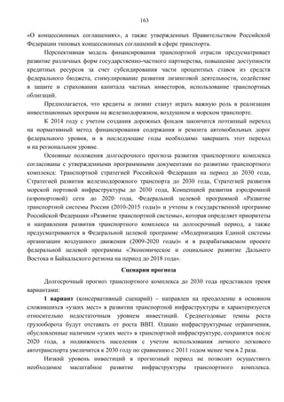 163

«О концессионных соглашениях», а также утвержденных Правительством Российской
Федерации типовых концессионных соглашений в сфере транспорта.
       Перспективная модель финансирования транспортной отрасли предусматривает
развитие различных форм государственно-частного партнерства, повышение доступности
кредитных ресурсов за счет субсидирования части процентных ставок из средств
федерального бюджета, стимулирование развития лизинговой деятельности, содействие
в защите и страховании капитала частных инвесторов, использование транспортных
облигаций.
       Предполагается, что кредиты и лизинг станут играть важную роль в реализации
инвестиционных программ на железнодорожном, воздушном и морском транспорте.
       К 2014 году с учетом создания дорожных фондов закончится поэтапный переход
на нормативный метод финансирования содержания и ремонта автомобильных дорог
федерального уровня, и в последующие годы необходимо завершить этот переход
и на региональном уровне.
       Основные положения долгосрочного прогноза развития транспортного комплекса
согласованы с утвержденными программными документами по развитию транспортного
комплекса: Транспортной стратегией Российской Федерации на период до 2030 года,
Стратегией развития железнодорожного транспорта до 2030 года, Стратегией развития
морской портовой инфраструктуры до 2030 года, Концепцией развития аэродромной
(аэропортовой) сети до 2020 года, Федеральной целевой программой «Развитие
транспортной системы России (2010-2015 годы)» и учтены в государственной программе
Российской Федерации «Развитие транспортной системы», которая определяет приоритеты
и направления развития транспортного комплекса на долгосрочный период, а также
предусматриваются в Федеральной целевой программе «Модернизация Единой системы
организации воздушного движения (2009-2020 годы)» и в разрабатываемом проекте
федеральной целевой программы «Экономическое и социальное развитие Дальнего
Востока и Байкальского региона на период до 2018 года».
                                Сценарии прогноза
      Долгосрочный прогноз транспортного комплекса до 2030 года представлен тремя
вариантами:
      1 вариант (консервативный сценарий) – направлен на преодоление в основном
сложившихся «узких мест» в развитии транспортной инфраструктуры и характеризуется
относительно недостаточным уровнем инвестиций. Среднегодовые темпы роста
грузооборота будут отставать от роста ВВП. Однако инфраструктурные ограничения,
обусловленные наличием «узких мест» в транспортной инфраструктуре, сохранятся после
2020 года, а подвижность населения с учетом использования личного легкового
автотранспорта увеличится к 2030 году по сравнению с 2011 годом менее чем в 2 раза.
      Низкий уровень инвестиций в прогнозный период не позволит осуществить
необходимое масштабное развитие инфраструктуры транспортного комплекса.
 